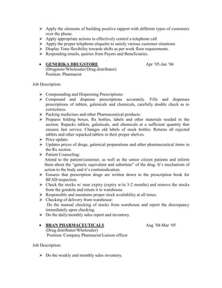  Apply the elements of building positive rapport with different types of customers
over the phone.
 Apply appropriate actions to effectively control a telephone call
 Apply the proper telephone etiquette to satisfy various customer situations
 Display Time flexibility towards shifts as per work floor requirements.
 Responding emails, queries from Payers and Beneficiaries.
 GENERIKA DRUGSTORE Apr ’05-Jan ‘06
(Drugstore/Wholesaler/Drug distributor)
Position: Pharmacist
Job Description:
 Compounding and Dispensing Prescriptions:
 Compound and dispense prescriptions accurately. Fills and dispenses
prescriptions of tablets, galenicals and chemicals, carefully double check as to
correctness.
 Packing medicines and other Pharmaceutical products:
 Prepares folding boxes, Rx bottles, labels and other materials needed in the
section. Repacks tablets, galenicals, and chemicals at a sufficient quantity that
ensures fast service. Changes old labels of stock bottles. Returns all rejected
tablets and other repacked tablets in their proper shelves.
 Price update:
 Updates prices of drugs, galenical preparations and other pharmaceutical items in
the Rx section.
 Patient Counseling:
Attend to the patient/customer, as well as the senior citizen patients and inform
them about the “generic equivalent and substitute” of the drug. It’s mechanism of
action to the body and it’s contraindication.
 Ensures that prescription drugs are written down in the prescription book for
BFAD inspection.
 Check the stocks w/ near expiry (expiry w/in 3-2 months) and remove the stocks
from the gondola and return it to warehouse.
 Responsible and maintains proper stock availability at all times.
 Checking of delivery from warehouse:
Do the manual checking of stocks from warehouse and report the discrepancy
immediately upon checking.
 Do the daily/monthly sales report and inventory.
 BRAN PHARMACEUTICALS Aug ’04-Mar ‘05
(Drug distributor/Wholesaler)
Position: Company Pharmacist/Liaison officer
Job Description:
 Do the weekly and monthly sales inventory.
 