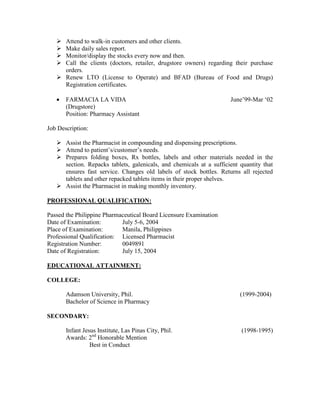  Attend to walk-in customers and other clients.
 Make daily sales report.
 Monitor/display the stocks every now and then.
 Call the clients (doctors, retailer, drugstore owners) regarding their purchase
orders.
 Renew LTO (License to Operate) and BFAD (Bureau of Food and Drugs)
Registration certificates.
 FARMACIA LA VIDA June’99-Mar ‘02
(Drugstore)
Position: Pharmacy Assistant
Job Description:
 Assist the Pharmacist in compounding and dispensing prescriptions.
 Attend to patient’s/customer’s needs.
 Prepares folding boxes, Rx bottles, labels and other materials needed in the
section. Repacks tablets, galenicals, and chemicals at a sufficient quantity that
ensures fast service. Changes old labels of stock bottles. Returns all rejected
tablets and other repacked tablets items in their proper shelves.
 Assist the Pharmacist in making monthly inventory.
PROFESSIONAL QUALIFICATION:
Passed the Philippine Pharmaceutical Board Licensure Examination
Date of Examination: July 5-6, 2004
Place of Examination: Manila, Philippines
Professional Qualification: Licensed Pharmacist
Registration Number: 0049891
Date of Registration: July 15, 2004
EDUCATIONAL ATTAINMENT:
COLLEGE:
Adamson University, Phil. (1999-2004)
Bachelor of Science in Pharmacy
SECONDARY:
Infant Jesus Institute, Las Pinas City, Phil. (1998-1995)
Awards: 2nd
Honorable Mention
Best in Conduct
 