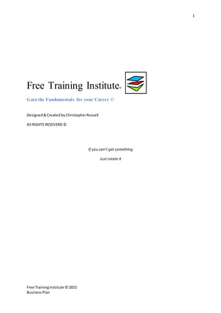 1
Free TrainingInstitute © 2015
BusinessPlan
Free Training Institute®
Gain the Fundamentals for your Career ©
Designed &CreatedbyChristopherRussell
All RIGHTS RESEVERD ©
If you can’t get something
Just create it
 