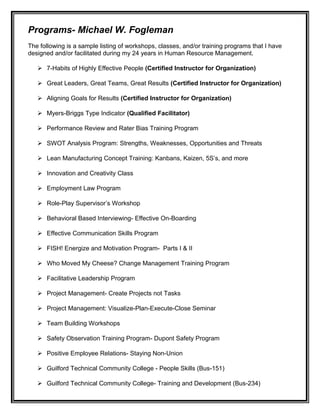 Programs- Michael W. Fogleman
The following is a sample listing of workshops, classes, and/or training programs that I have
designed and/or facilitated during my 24 years in Human Resource Management.
 7-Habits of Highly Effective People (Certified Instructor for Organization)
 Great Leaders, Great Teams, Great Results (Certified Instructor for Organization)
 Aligning Goals for Results (Certified Instructor for Organization)
 Myers-Briggs Type Indicator (Qualified Facilitator)
 Performance Review and Rater Bias Training Program
 SWOT Analysis Program: Strengths, Weaknesses, Opportunities and Threats
 Lean Manufacturing Concept Training: Kanbans, Kaizen, 5S’s, and more
 Innovation and Creativity Class
 Employment Law Program
 Role-Play Supervisor’s Workshop
 Behavioral Based Interviewing- Effective On-Boarding
 Effective Communication Skills Program
 FISH! Energize and Motivation Program- Parts I & II
 Who Moved My Cheese? Change Management Training Program
 Facilitative Leadership Program
 Project Management- Create Projects not Tasks
 Project Management: Visualize-Plan-Execute-Close Seminar
 Team Building Workshops
 Safety Observation Training Program- Dupont Safety Program
 Positive Employee Relations- Staying Non-Union
 Guilford Technical Community College - People Skills (Bus-151)
 Guilford Technical Community College- Training and Development (Bus-234)
 