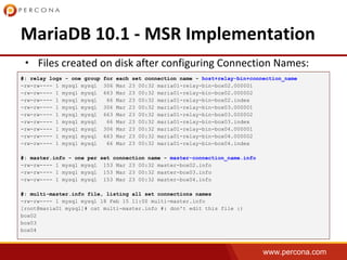 www.percona.com
•
#: relay logs - one group for each set connection name - host+relay-bin+connection_name
-rw-rw---- 1 mysql mysql 306 Mar 23 00:32 maria01-relay-bin-box02.000001
-rw-rw---- 1 mysql mysql 663 Mar 23 00:32 maria01-relay-bin-box02.000002
-rw-rw---- 1 mysql mysql 66 Mar 23 00:32 maria01-relay-bin-box02.index
-rw-rw---- 1 mysql mysql 306 Mar 23 00:32 maria01-relay-bin-box03.000001
-rw-rw---- 1 mysql mysql 663 Mar 23 00:32 maria01-relay-bin-box03.000002
-rw-rw---- 1 mysql mysql 66 Mar 23 00:32 maria01-relay-bin-box03.index
-rw-rw---- 1 mysql mysql 306 Mar 23 00:32 maria01-relay-bin-box04.000001
-rw-rw---- 1 mysql mysql 663 Mar 23 00:32 maria01-relay-bin-box04.000002
-rw-rw---- 1 mysql mysql 66 Mar 23 00:32 maria01-relay-bin-box04.index
#: master.info - one per set connection name - master-connection_name.info
-rw-rw---- 1 mysql mysql 153 Mar 23 00:32 master-box02.info
-rw-rw---- 1 mysql mysql 153 Mar 23 00:32 master-box03.info
-rw-rw---- 1 mysql mysql 153 Mar 23 00:32 master-box04.info
#: multi-master.info file, listing all set connections names
-rw-rw---- 1 mysql mysql 18 Feb 15 11:00 multi-master.info
[root@maria01 mysql]# cat multi-master.info #: don't edit this file :)
box02
box03
box04
 