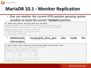 www.percona.com
•
•
•
#: check gtid_current and gtid_slave pos variables
MariaDB [mysql]> select @@gtid_current_pos, @@gtid_slave_posG
*************************** 1. row ***************************
@@gtid_current_pos: 1-1-64,2-2-1,3-3-1
@@gtid_slave_pos: 1-1-64,2-2-1,3-3-1
1 row in set (0.00 sec)
#: check current clave current and slave pos from mysql.gtid_slave_pos table
MariaDB [mysql]> select * from mysql.gtid_slave_pos;
+-----------+--------+-----------+--------+
| domain_id | sub_id | server_id | seq_no |
+-----------+--------+-----------+--------+
| 1 | 16 | 1 | 63 |
| 1 | 20 | 1 | 64 |
| 3 | 1 | 3 | 1 |
+-----------+--------+-----------+--------+
3 rows in set (0.00 sec)
 