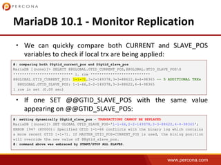 www.percona.com
•
•
#: comparing both @@gtid_current_pos and @@gtid_slave_pos
MariaDB [(none)]> SELECT @@GLOBAL.GTID_CURRENT_POS,@@GLOBAL.GTID_SLAVE_POSG
*************************** 1. row ***************************
@@GLOBAL.GTID_CURRENT_POS: 1-1-71,2-2-149378,3-3-88622,4-4-98365 -- 5 ADDITIONAL TRXs
@@GLOBAL.GTID_SLAVE_POS: 1-1-66,2-2-149378,3-3-88622,4-4-98365
1 row in set (0.00 sec)
#: setting dynamically @@gtid_slave_pos - TRANSACTIONS CANNOT BE REPLAYED
MariaDB [(none)]> SET GLOBAL GTID_SLAVE_POS='1-1-66,2-2-149378,3-3-88622,4-4-98365';
ERROR 1947 (HY000): Specified GTID 1-1-66 conflicts with the binary log which contains
a more recent GTID 1-1-71. If MASTER_GTID_POS=CURRENT_POS is used, the binlog position
will override the new value of @@gtid_slave_pos.
#: command above was embraced by START/STOP ALL SLAVES.
 