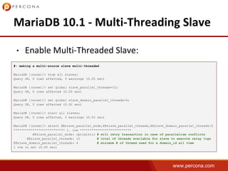www.percona.com
•
#: making a multi-source slave multi-threaded
MariaDB [(none)]> stop all slaves;
Query OK, 0 rows affected, 3 warnings (0.00 sec)
MariaDB [(none)]> set global slave_parallel_threads=12;
Query OK, 0 rows affected (0.00 sec)
MariaDB [(none)]> set global slave_domain_parallel_threads=4;
Query OK, 0 rows affected (0.00 sec)
MariaDB [(none)]> start all slaves;
Query OK, 0 rows affected, 3 warnings (0.03 sec)
MariaDB [(none)]> select @@slave_parallel_mode,@@slave_parallel_threads,@@slave_domain_parallel_threadsG
*************************** 1. row ***************************
@@slave_parallel_mode: optimistic # will retry transaction in case of parallelism conflicts
@@slave_parallel_threads: 12 # total of threads available for slave to execute relay logs
@@slave_domain_parallel_threads: 4 # minimum # of thread used for a domain_id all time
1 row in set (0.00 sec)
 