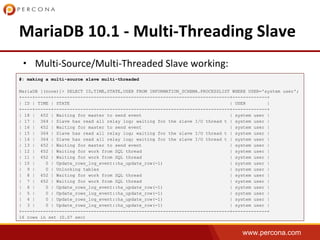 www.percona.com
•
#: making a multi-source slave multi-threaded
MariaDB [(none)]> SELECT ID,TIME,STATE,USER FROM INFORMATION_SCHEMA.PROCESSLIST WHERE USER='system user';
+----+------+------------------------------------------------------------------+-------------+
| ID | TIME | STATE | USER |
+----+------+------------------------------------------------------------------+-------------+
| 18 | 452 | Waiting for master to send event | system user |
| 17 | 364 | Slave has read all relay log; waiting for the slave I/O thread t | system user |
| 16 | 452 | Waiting for master to send event | system user |
| 15 | 364 | Slave has read all relay log; waiting for the slave I/O thread t | system user |
| 14 | 364 | Slave has read all relay log; waiting for the slave I/O thread t | system user |
| 13 | 452 | Waiting for master to send event | system user |
| 12 | 452 | Waiting for work from SQL thread | system user |
| 11 | 452 | Waiting for work from SQL thread | system user |
| 10 | 0 | Update_rows_log_event::ha_update_row(-1) | system user |
| 9 | 0 | Unlocking tables | system user |
| 8 | 452 | Waiting for work from SQL thread | system user |
| 7 | 452 | Waiting for work from SQL thread | system user |
| 6 | 0 | Update_rows_log_event::ha_update_row(-1) | system user |
| 5 | 0 | Update_rows_log_event::ha_update_row(-1) | system user |
| 4 | 0 | Update_rows_log_event::ha_update_row(-1) | system user |
| 3 | 0 | Update_rows_log_event::ha_update_row(-1) | system user |
+----+------+------------------------------------------------------------------+-------------+
16 rows in set (0.07 sec)
 