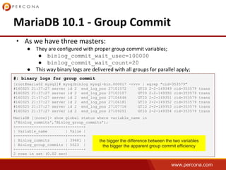 www.percona.com
•
●
● binlog_commit_wait_usec=100000
● binlog_commit_wait_count=20
●
#: binary logs for group commit
[root@maria02 mysql]# mysqlbinlog mysql-bin.000017 -vvvv | egrep "cid=353579"
#160325 21:37:27 server id 2 end_log_pos 27101572 GTID 2-2-149349 cid=353579 trans
#160325 21:37:27 server id 2 end_log_pos 27103107 GTID 2-2-149350 cid=353579 trans
#160325 21:37:27 server id 2 end_log_pos 27104646 GTID 2-2-149351 cid=353579 trans
#160325 21:37:27 server id 2 end_log_pos 27106181 GTID 2-2-149352 cid=353579 trans
#160325 21:37:27 server id 2 end_log_pos 27107716 GTID 2-2-149353 cid=353579 trans
#160325 21:37:27 server id 2 end_log_pos 27109251 GTID 2-2-149354 cid=353579 trans
MariaDB [(none)]> show global status where variable_name in
('Binlog_commits','Binlog_group_commits');
+----------------------+-------+
| Variable_name | Value |
+----------------------+-------+
| Binlog_commits | 39681 |
| Binlog_group_commits | 5523 |
+----------------------+-------+
2 rows in set (0.02 sec)
the bigger the difference between the two variables
the bigger the apparent group commit efficiency
 