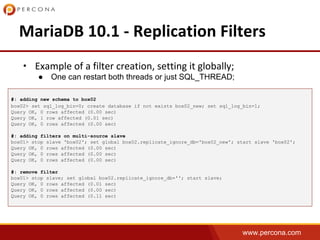 www.percona.com
•
● One can restart both threads or just SQL_THREAD;
#: adding new schema to box02
box02> set sql_log_bin=0; create database if not exists box02_new; set sql_log_bin=1;
Query OK, 0 rows affected (0.00 sec)
Query OK, 1 row affected (0.01 sec)
Query OK, 0 rows affected (0.00 sec)
#: adding filters on multi-source slave
box01> stop slave 'box02'; set global box02.replicate_ignore_db='box02_new'; start slave 'box02';
Query OK, 0 rows affected (0.00 sec)
Query OK, 0 rows affected (0.00 sec)
Query OK, 0 rows affected (0.00 sec)
#: remove filter
box01> stop slave; set global box02.replicate_ignore_db=''; start slave;
Query OK, 0 rows affected (0.01 sec)
Query OK, 0 rows affected (0.00 sec)
Query OK, 0 rows affected (0.11 sec)
 