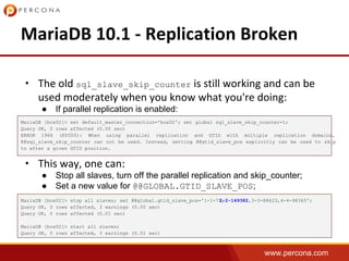 www.percona.com
• sql_slave_skip_counter
● If parallel replication is enabled:
•
● Stop all slaves, turn off the parallel replication and skip_counter;
● Set a new value for @@GLOBAL.GTID_SLAVE_POS;
MariaDB [box02]> set default_master_connection='box02'; set global sql_slave_skip_counter=1;
Query OK, 0 rows affected (0.00 sec)
ERROR 1966 (HY000): When using parallel replication and GTID with multiple replication domains,
@@sql_slave_skip_counter can not be used. Instead, setting @@gtid_slave_pos explicitly can be used to skip
to after a given GTID position.
MariaDB [box02]> stop all slaves; set @@global.gtid_slave_pos='1-1-71,2-2-149382,3-3-88623,4-4-98365';
Query OK, 0 rows affected, 3 warnings (0.00 sec)
Query OK, 0 rows affected (0.01 sec)
MariaDB [box02]> start all slaves;
Query OK, 0 rows affected, 3 warnings (0.01 sec)
 