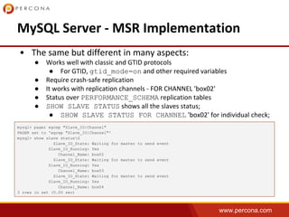 www.percona.com
●
● gtid_mode=on
●
●
● PERFORMANCE_SCHEMA
● SHOW SLAVE STATUS
● SHOW SLAVE STATUS FOR CHANNEL
mysql> pager egrep "Slave_IO|Channel"
PAGER set to 'egrep "Slave_IO|Channel"'
mysql> show slave statusG
Slave_IO_State: Waiting for master to send event
Slave_IO_Running: Yes
Channel_Name: box02
Slave_IO_State: Waiting for master to send event
Slave_IO_Running: Yes
Channel_Name: box03
Slave_IO_State: Waiting for master to send event
Slave_IO_Running: Yes
Channel_Name: box04
3 rows in set (0.00 sec)
 