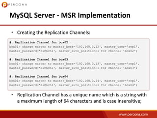 www.percona.com
•
•
#: Replication Channel for box02
box01> change master to master_host='192.168.0.12', master_user='repl',
master_password='Bi@nchI', master_auto_position=1 for channel 'box02';
#: Replication Channel for box03
box01> change master to master_host='192.168.0.13', master_user='repl',
master_password='Bi@nchI', master_auto_position=1 for channel 'box03';
#: Replication Channel for box04
box01> change master to master_host='192.168.0.14', master_user='repl',
master_password='Bi@nchI', master_auto_position=1 for channel 'box04';
 