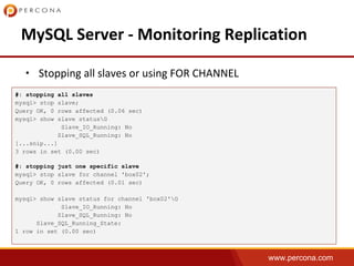 www.percona.com
•
#: stopping all slaves
mysql> stop slave;
Query OK, 0 rows affected (0.06 sec)
mysql> show slave statusG
Slave_IO_Running: No
Slave_SQL_Running: No
[...snip...]
3 rows in set (0.00 sec)
#: stopping just one specific slave
mysql> stop slave for channel 'box02';
Query OK, 0 rows affected (0.01 sec)
mysql> show slave status for channel 'box02'G
Slave_IO_Running: No
Slave_SQL_Running: No
Slave_SQL_Running_State:
1 row in set (0.00 sec)
 