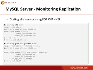 www.percona.com
•
#: starting all slaves
mysql> start slave;
Query OK, 0 rows affected (0.06 sec)
mysql> show slave statusG
Slave_IO_Running: Yes
Slave_SQL_Running: Yes
[...snip...]
3 rows in set (0.00 sec)
#: starting just one specific slave
mysql> start slave for channel 'box02';
Query OK, 0 rows affected (0.01 sec)
mysql> show slave status for channel 'box02'G
Slave_IO_Running: No
Slave_SQL_Running: No
Slave_SQL_Running_State:
1 row in set (0.00 sec)
 