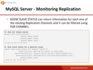 www.percona.com
•
#: show all slaves status
mysql> show slave statusG
Channel_Name: box02
Channel_Name: box03
Channel_Name: box04
3 rows in set (0.00 sec)
#: show slave status for a specific slave
mysql> show slave status for channel 'box02'G
Slave_IO_State: Waiting for master to send event
Retrieved_Gtid_Set: 61be13a1-d574-11e5-83c7-0800274fb806:1-61...
Executed_Gtid_Set: 4bd77dee-d572-11e5-b09f-0800274fb806:1-56...
Channel_Name: box02
1 row in set (0.00 sec)
 