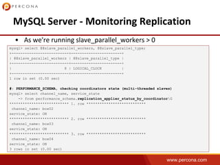 www.percona.com
mysql> select @@slave_parallel_workers, @@slave_parallel_type;
+--------------------------+-----------------------+
| @@slave_parallel_workers | @@slave_parallel_type |
+--------------------------+-----------------------+
| 8 | LOGICAL_CLOCK |
+--------------------------+-----------------------+
1 row in set (0.00 sec)
#: PERFORMANCE_SCHEMA, checking coordinators state (multi-threaded slaves)
mysql> select channel_name, service_state
-> from performance_schema.replication_applier_status_by_coordinatorG
*************************** 1. row ***************************
channel_name: box02
service_state: ON
*************************** 2. row ***************************
channel_name: box03
service_state: ON
*************************** 3. row ***************************
channel_name: box04
service_state: ON
3 rows in set (0.00 sec)
 