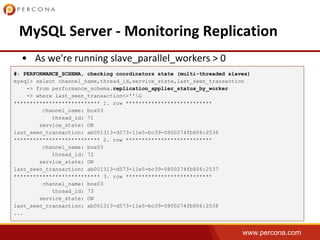 www.percona.com
#: PERFORMANCE_SCHEMA, checking coordinators state (multi-threaded slaves)
mysql> select channel_name,thread_id,service_state,last_seen_transaction
-> from performance_schema.replication_applier_status_by_worker
-> where last_seen_transaction<>''G
*************************** 1. row ***************************
channel_name: box03
thread_id: 71
service_state: ON
last_seen_transaction: ab001313-d573-11e5-bc39-0800274fb806:2536
*************************** 2. row ***************************
channel_name: box03
thread_id: 72
service_state: ON
last_seen_transaction: ab001313-d573-11e5-bc39-0800274fb806:2537
*************************** 3. row ***************************
channel_name: box03
thread_id: 73
service_state: ON
last_seen_transaction: ab001313-d573-11e5-bc39-0800274fb806:2538
...
 
