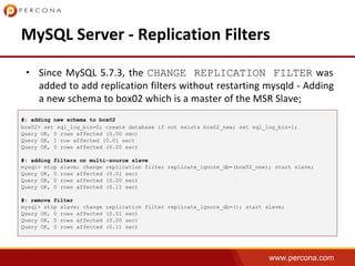 www.percona.com
• CHANGE REPLICATION FILTER
#: adding new schema to box02
box02> set sql_log_bin=0; create database if not exists box02_new; set sql_log_bin=1;
Query OK, 0 rows affected (0.00 sec)
Query OK, 1 row affected (0.01 sec)
Query OK, 0 rows affected (0.00 sec)
#: adding filters on multi-source slave
mysql> stop slave; change replication filter replicate_ignore_db=(box02_new); start slave;
Query OK, 0 rows affected (0.01 sec)
Query OK, 0 rows affected (0.00 sec)
Query OK, 0 rows affected (0.11 sec)
#: remove filter
mysql> stop slave; change replication filter replicate_ignore_db=(); start slave;
Query OK, 0 rows affected (0.01 sec)
Query OK, 0 rows affected (0.00 sec)
Query OK, 0 rows affected (0.11 sec)
 