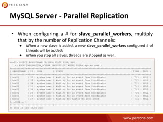 www.percona.com
•
●
●
box01> SELECT @@HOSTNAME,ID,USER,STATE,TIME,INFO
-> FROM INFORMATION_SCHEMA.PROCESSLIST WHERE USER='system user';
+------------+----+-------------+--------------------------------------------------------+------+------+
| @@HOSTNAME | ID | USER | STATE | TIME | INFO |
+------------+----+-------------+--------------------------------------------------------+------+------+
| box01 | 32 | system user | Waiting for an event from Coordinator | 721 | NULL |
| box01 | 33 | system user | Waiting for an event from Coordinator | 721 | NULL |
| box01 | 34 | system user | Waiting for an event from Coordinator | 721 | NULL |
| box01 | 35 | system user | Waiting for an event from Coordinator | 721 | NULL |
| box01 | 36 | system user | Waiting for an event from Coordinator | 721 | NULL |
| box01 | 25 | system user | Waiting for an event from Coordinator | 721 | NULL |
| box01 | 26 | system user | Waiting for an event from Coordinator | 721 | NULL |
| box01 | 27 | system user | Waiting for master to send event | 721 | NULL |
[...snip...]
+------------+----+-------------+--------------------------------------------------------+------+------+
30 rows in set (0.00 sec)
 