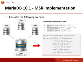 www.percona.com
•
box01
Multi-Source Slave
box02
box03
box04
MariaDB [(none)]> pager egrep "Connection|Gtid"
PAGER set to 'egrep "Connection|Seconds"'
MariaDB [(none)]> show all slaves statusG
Connection_name: box02
Gtid_IO_Pos: 1-1-63,3-3-1
Gtid_Slave_Pos: 1-1-63,3-3-1
Connection_name: box03
Gtid_IO_Pos: 1-1-63,3-3-1
Gtid_Slave_Pos: 1-1-63,3-3-1
Connection_name: box04
Gtid_IO_Pos: 1-1-63,3-3-1
Gtid_Slave_Pos: 1-1-63,3-3-1
3 rows in set (0.00 sec)
On the multi-source slave side:
● Use SHOW ALL SLAVES STATUSG
● Use @@default_master_connection
● Use STOP/START ALL SLAVES
● Use STOP/START SLAVE 'box02'
 
