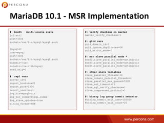 www.percona.com
#: box01 - multi-source slave
[client]
port=3306
socket=/var/lib/mysql/mysql.sock
[mysqld]
user=mysql
port=3306
socket=/var/lib/mysql/mysql.sock
basedir=/usr
datadir=/var/lib/mysql
read_only=1
#: repl vars
server_id=1
report_host=box01
report_port=3306
report_user=repl
log_bin=mysql-bin
log_bin_index=mysql.index
log_slave_updates=true
binlog_format=ROW
#: verify checksum on master
master_verify_checksum=1
#: gtid vars
gtid_domain_id=1
gtid_ignore_duplicates=ON
gtid_strict_mode=1
#: msr slave parallel mode *
box02.slave_parallel_mode=optimistic
box03.slave_parallel_mode=optimistic
box04.slave_parallel_mode=optimistic
#: other slave variables
slave_parallel_threads=16
slave_domain_parallel_threads=4
slave_parallel_max_queued=512M
slave_net_timeout=15
slave_sql_verify_checksum=1
slave_compressed_protocol=1
#: binary log group commit behavior
#binlog_commit_wait_usec=100000
#binlog_commit_wait_count=20
 