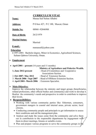 Manaa Saif Alhabsi CV March 2015.
CURRICULUM VITAE
Name: Manaa Saif Sultan Alhabsi
Address: P O box 427, P C 100, Muscat, Oman
Mobile No: 92846988-00968
Date of Birth:
Marital Status:
26/2/1979
Married
E-mail :
manaasaif@yahoo.com
Education
 1997-2001: Bachelor degree, Minor in Economics ,Agricultural Sciences,
Sultans Qaboos University, Oman.
 Employment
 April 2001 – present (14 years and 11 months)
Ministry of Agriculture and Fisheries Wealth.
1. June 2012-present : Head of Committees and Cooperative
Associations Section.
2. Oct 2007- May 2012 : Head of Extension Section.
3. March 2006 - Sept 2007 : Head of Offshore Extension Section.
4. April 2001- March 2006 : Extension Specialist.
 Main Objective:
Improve the relationship between the ministry and target groups (beneficiaries,
related professions, other official bodies and community) and work to develop it.
Realize the community‘s needs and prospective in order to contribute to improve
their levels.
 Responsibilities:
 Working with various community parties like: fishermen, consumers,
government mangers in coastal and internal areas, private sector, local
citizens.
 Conducting community people and principals to get information to assess
their conditions and aid the management plan.
 Analyze and study the issues come from the community and solve them
out in contribution to the responsible departments by engagement with
them in direct meetings, forums or suitable events.
 Plan and prepare various programs to serve the community groups in the
 
