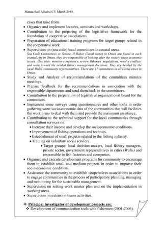 Manaa Saif Alhabsi CV March 2015.
cases that raise from.
 Organize and implement lectures, seminars and workshops.
 Contribution to the preparing of the legislative framework for the
foundation of cooperative associations.
 Preparation of educational training programs for target groups related to
the cooperative work.
 Supervision on (sea code) local committees in coastal areas.
Sea Code Committees or Senate Al-Bahar (Local name) in Oman are found in each
coastal city in Oman, they are responsible of looking after the society socio-economic
issues. Also, they monitor compliance, review fisheries’ regulations, resolve conflicts
and work toward the needed fishery management decisions. They are headed by the
local Walis, community representatives. There are 27 committees in all costal cities in
Oman.
 Study and Analyze of recommendations of the committees minutes
meetings.
 Prepare feedback for the recommendations in association with the
responsible departments and send them back to the committees.
 Contribution to the preparation of legislative organizational board for the
committees.
 Implement some surveys using questionnaires and other tools in order
gathering some socio-economic data of the communities that will facilities
the work plans to deal with them and provide the maximum assistance..
 Contribution to the technical support for the local communities through
consultation services on:
 Increase their income and develop the socioeconomic conditions.
 Improvement of fishing operations and technics.
 Establishment of small projects related to the fishing industry.
 Training on voluntary social services.
 Target groups: local decision makers, local fishery managers,
private sector, government representatives in cities (Walis) and
responsible in fish factories and companies.
 Organize and execute development programs for community to encourage
them to establish small and medium projects in order to improve their
socio-economic conditions.
 Assistance the community to establish cooperatives associations in order
to engage communities in the process of participatory planning, managing
and monitoring for the sustainable management.
 Supervision on setting work master plan and on the implementation in
working areas.
 Supervision on extension teams activities.
 Principal Investigator of development projects are:
 Development of communication tools with fishermen (2001-2006).
 