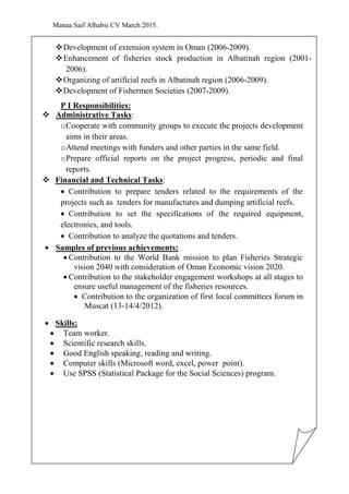 Manaa Saif Alhabsi CV March 2015.
Development of extension system in Oman (2006-2009).
Enhancement of fisheries stock production in Albatinah region (2001-
2006).
Organizing of artificial reefs in Albatinah region (2006-2009).
Development of Fishermen Societies (2007-2009).
P I Responsibilities:
 Administrative Tasks:
oCooperate with community groups to execute the projects development
aims in their areas.
oAttend meetings with funders and other parties in the same field.
oPrepare official reports on the project progress, periodic and final
reports.
 Financial and Technical Tasks:
 Contribution to prepare tenders related to the requirements of the
projects such as tenders for manufactures and dumping artificial reefs.
 Contribution to set the specifications of the required equipment,
electronics, and tools.
 Contribution to analyze the quotations and tenders.
 Samples of previous achievements:
 Contribution to the World Bank mission to plan Fisheries Strategic
vision 2040 with consideration of Oman Economic vision 2020.
 Contribution to the stakeholder engagement workshops at all stages to
ensure useful management of the fisheries resources.
 Contribution to the organization of first local committees forum in
Muscat (13-14/4/2012).
 Skills:
 Team worker.
 Scientific research skills.
 Good English speaking, reading and writing.
 Computer skills (Microsoft word, excel, power point).
 Use SPSS (Statistical Package for the Social Sciences) program.
 