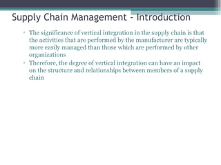 Supply Chain Management - Introduction
▫ The significance of vertical integration in the supply chain is that
the activities that are performed by the manufacturer are typically
more easily managed than those which are performed by other
organizations
▫ Therefore, the degree of vertical integration can have an impact
on the structure and relationships between members of a supply
chain
 