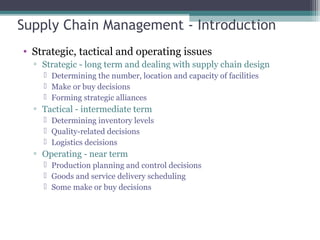 Supply Chain Management - Introduction
• Strategic, tactical and operating issues
▫ Strategic - long term and dealing with supply chain design
 Determining the number, location and capacity of facilities
 Make or buy decisions
 Forming strategic alliances
▫ Tactical - intermediate term
 Determining inventory levels
 Quality-related decisions
 Logistics decisions
▫ Operating - near term
 Production planning and control decisions
 Goods and service delivery scheduling
 Some make or buy decisions
 