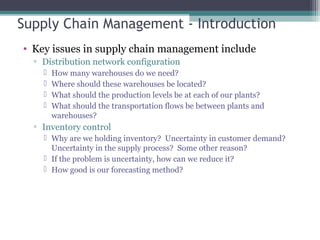 Supply Chain Management - Introduction
• Key issues in supply chain management include
▫ Distribution network configuration
 How many warehouses do we need?
 Where should these warehouses be located?
 What should the production levels be at each of our plants?
 What should the transportation flows be between plants and
warehouses?
▫ Inventory control
 Why are we holding inventory? Uncertainty in customer demand?
Uncertainty in the supply process? Some other reason?
 If the problem is uncertainty, how can we reduce it?
 How good is our forecasting method?
 