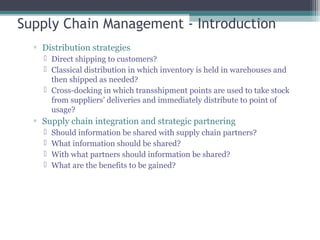 Supply Chain Management - Introduction
▫ Distribution strategies
 Direct shipping to customers?
 Classical distribution in which inventory is held in warehouses and
then shipped as needed?
 Cross-docking in which transshipment points are used to take stock
from suppliers’ deliveries and immediately distribute to point of
usage?
▫ Supply chain integration and strategic partnering
 Should information be shared with supply chain partners?
 What information should be shared?
 With what partners should information be shared?
 What are the benefits to be gained?
 