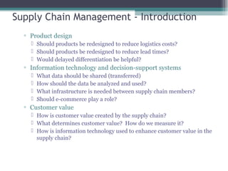 Supply Chain Management - Introduction
▫ Product design
 Should products be redesigned to reduce logistics costs?
 Should products be redesigned to reduce lead times?
 Would delayed differentiation be helpful?
▫ Information technology and decision-support systems
 What data should be shared (transferred)
 How should the data be analyzed and used?
 What infrastructure is needed between supply chain members?
 Should e-commerce play a role?
▫ Customer value
 How is customer value created by the supply chain?
 What determines customer value? How do we measure it?
 How is information technology used to enhance customer value in the
supply chain?
 