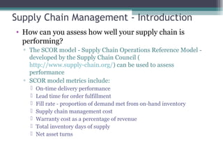 Supply Chain Management - Introduction
• How can you assess how well your supply chain is
performing?
▫ The SCOR model - Supply Chain Operations Reference Model -
developed by the Supply Chain Council (
http://www.supply-chain.org/) can be used to assess
performance
▫ SCOR model metrics include:
 On-time delivery performance
 Lead time for order fulfillment
 Fill rate - proportion of demand met from on-hand inventory
 Supply chain management cost
 Warranty cost as a percentage of revenue
 Total inventory days of supply
 Net asset turns
 