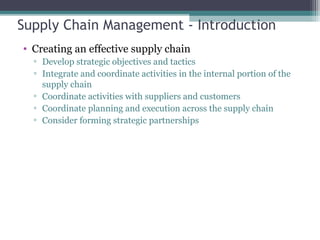 Supply Chain Management - Introduction
• Creating an effective supply chain
▫ Develop strategic objectives and tactics
▫ Integrate and coordinate activities in the internal portion of the
supply chain
▫ Coordinate activities with suppliers and customers
▫ Coordinate planning and execution across the supply chain
▫ Consider forming strategic partnerships
 