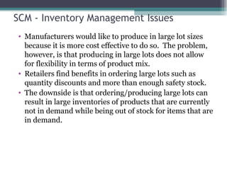 SCM - Inventory Management Issues
• Manufacturers would like to produce in large lot sizes
because it is more cost effective to do so. The problem,
however, is that producing in large lots does not allow
for flexibility in terms of product mix.
• Retailers find benefits in ordering large lots such as
quantity discounts and more than enough safety stock.
• The downside is that ordering/producing large lots can
result in large inventories of products that are currently
not in demand while being out of stock for items that are
in demand.
 
