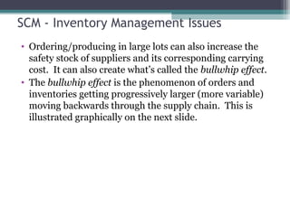 SCM - Inventory Management Issues
• Ordering/producing in large lots can also increase the
safety stock of suppliers and its corresponding carrying
cost. It can also create what’s called the bullwhip effect.
• The bullwhip effect is the phenomenon of orders and
inventories getting progressively larger (more variable)
moving backwards through the supply chain. This is
illustrated graphically on the next slide.
 