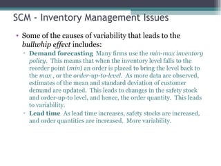 SCM - Inventory Management Issues
• Some of the causes of variability that leads to the
bullwhip effect includes:
▫ Demand forecasting Many firms use the min-max inventory
policy. This means that when the inventory level falls to the
reorder point (min) an order is placed to bring the level back to
the max , or the order-up-to-level. As more data are observed,
estimates of the mean and standard deviation of customer
demand are updated. This leads to changes in the safety stock
and order-up-to level, and hence, the order quantity. This leads
to variability.
▫ Lead time As lead time increases, safety stocks are increased,
and order quantities are increased. More variability.
 