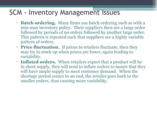 SCM - Inventory Management Issues
▫ Batch ordering. Many firms use batch ordering such as with a
min-max inventory policy. Their suppliers then see a large order
followed by periods of no orders followed by another large order.
This pattern is repeated such that suppliers see a highly variable
pattern of orders.
▫ Price fluctuation. If prices to retailers fluctuate, then they
may try to stock up when prices are lower, again leading to
variability.
▫ Inflated orders. When retailers expect that a product will be
in short supply, they will tend to inflate orders to insure that they
will have ample supply to meet customer demand. When the
shortage period comes to an end, the retailer goes back to the
smaller orders, thus causing more variability.
 