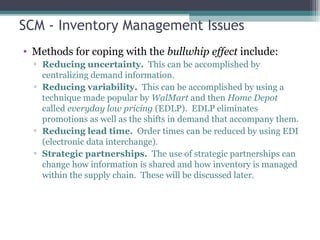 SCM - Inventory Management Issues
• Methods for coping with the bullwhip effect include:
▫ Reducing uncertainty. This can be accomplished by
centralizing demand information.
▫ Reducing variability. This can be accomplished by using a
technique made popular by WalMart and then Home Depot
called everyday low pricing (EDLP). EDLP eliminates
promotions as well as the shifts in demand that accompany them.
▫ Reducing lead time. Order times can be reduced by using EDI
(electronic data interchange).
▫ Strategic partnerships. The use of strategic partnerships can
change how information is shared and how inventory is managed
within the supply chain. These will be discussed later.
 