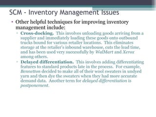 SCM - Inventory Management Issues
• Other helpful techniques for improving inventory
management include:
▫ Cross-docking. This involves unloading goods arriving from a
supplier and immediately loading these goods onto outbound
trucks bound for various retailer locations. This eliminates
storage at the retailer’s inbound warehouse, cuts the lead time,
and has been used very successfully by WalMart and Xerox
among others.
▫ Delayed differentiation. This involves adding differentiating
features to standard products late in the process. For example,
Bennetton decided to make all of their wool sweaters in undyed
yarn and then dye the sweaters when they had more accurate
demand data. Another term for delayed differentiation is
postponement.
 