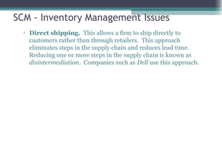 SCM - Inventory Management Issues
▫ Direct shipping. This allows a firm to ship directly to
customers rather than through retailers. This approach
eliminates steps in the supply chain and reduces lead time.
Reducing one or more steps in the supply chain is known as
disintermediation. Companies such as Dell use this approach.
 