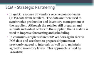SCM - Strategic Partnering
• In quick response SP vendors receive point-of-sales
(POS) data from retailers. The data are then used to
synchronize production and inventory management at
the supplier. Although the retailer still prepares and
submits individual orders to the supplier, the POS data is
used to improve forecasting and scheduling.
• In continuous replenishment SP vendors again receive
POS data and use them to prepare shipments at
previously agreed to intervals as well as to maintain
agreed to inventory levels. This approach is used by
WalMart.
 
