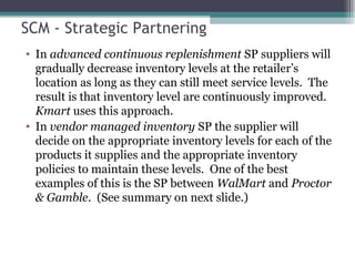 SCM - Strategic Partnering
• In advanced continuous replenishment SP suppliers will
gradually decrease inventory levels at the retailer’s
location as long as they can still meet service levels. The
result is that inventory level are continuously improved.
Kmart uses this approach.
• In vendor managed inventory SP the supplier will
decide on the appropriate inventory levels for each of the
products it supplies and the appropriate inventory
policies to maintain these levels. One of the best
examples of this is the SP between WalMart and Proctor
& Gamble. (See summary on next slide.)
 