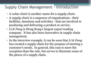 Supply Chain Management - Introduction
• A value chain is another name for a supply chain.
• A supply chain is a sequence of organizations - their
facilities, functions and activities - that are involved in
producing and delivering a product or service.
• Li & Fung is Hong Kong’s largest export trading
company. It has also been innovative in supply chain
management.
• In the interview example, it can be seen that Li & Fung
has created a supply chain for the purpose of meeting a
customer’s needs. In general, this case is more the
exception than the rule, but serves to illustrate some of
the pieces of a supply chain.
 