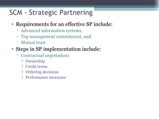 SCM - Strategic Partnering
• Requirements for an effective SP include:
▫ Advanced information systems,
▫ Top management commitment, and
▫ Mutual trust
• Steps in SP implementation include:
▫ Contractual negotiations
 Ownership
 Credit terms
 Ordering decisions
 Performance measures
 