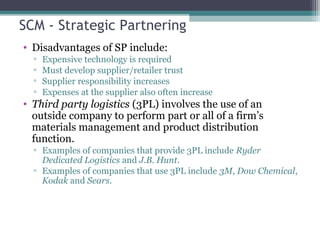 SCM - Strategic Partnering
• Disadvantages of SP include:
▫ Expensive technology is required
▫ Must develop supplier/retailer trust
▫ Supplier responsibility increases
▫ Expenses at the supplier also often increase
• Third party logistics (3PL) involves the use of an
outside company to perform part or all of a firm’s
materials management and product distribution
function.
▫ Examples of companies that provide 3PL include Ryder
Dedicated Logistics and J.B. Hunt.
▫ Examples of companies that use 3PL include 3M, Dow Chemical,
Kodak and Sears.
 