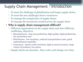 Supply Chain Management - Introduction
▫ To meet the challenge of globalization and longer supply chains
▫ To meet the new challenges from e-commerce
▫ To manage the complexities of supply chains
▫ To manage the inventories needed across the supply chain
• Why is supply chain management difficult?
▫ Different organizations in the supply chain may have different,
conflicting objectives
 Manufacturers: long run production, high quality, high productivity,
low production cost
 Distributors: low inventory, reduced transportation costs, quick
replenishment capability
 Customers: shorter order lead time, high in-stock inventory, large
variety of products, low prices
▫ Supply chains are dynamic - they evolve and change over time
 