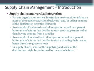 Supply Chain Management - Introduction
• Supply chains and vertical integration
▫ For any organization vertical integration involves either taking on
more of the supplier activities (backward) and/or taking on more
of the distribution activities (forward)
▫ An example of backward vertical integration would be a peanut
butter manufacturer that decides to start growing peanuts rather
than buying peanuts from a supplier
▫ An example of forward vertical integration would be a peanut
butter manufacturer that decides to start marketing their peanut
better directly to grocery stores
▫ In supply chains, some of the supplying and some of the
distribution might be performed by the manufacturer
 