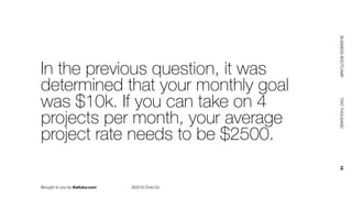 Brought to you by thefutur.com ©2018 Chris Do
BUSINESSBOOTCAMP				TWOTHOUSAND						18
In the previous question, it was
determined that your monthly goal
was $10k. If you can take on 4
projects per month, your average
project rate needs to be $2500.
 
