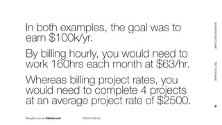 Brought to you by thefutur.com ©2018 Chris Do
BUSINESSBOOTCAMP				TWOTHOUSAND						18
In both examples, the goal was to
earn $100k/yr.
By billing hourly, you would need to
work 160hrs each month at $63/hr.
Whereas billing project rates, you
would need to complete 4 projects
at an average project rate of $2500.
 
