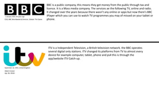 BBC is a public company, this means they get money from the public through tax and
licence. It is a Mass media company. The services ae the following TV, online and radio.
It changed over the years because there wasn’t any online or apps but now there's BBC
iPlayer which you can use to watch TV programmes you may of missed on your tablet or
phone.
1 January 1922; 94 years ago
ITV is a Independent Television, a British television network. the BBC operates
several digital only stations. ITV changed its platforms from TV to almost every
device for example computer, tablet, phone and ps4 this is through the
app/website ITV Catch-up.
September 22, 1955, United Kingdom
CEO, BBC Worldwide & Director, Global: Tim Davie
Adam Crozier
Apr 26, 2010–
 